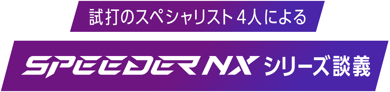 試打のスペシャリスト4人によるSPEEDER NXシリーズ談義